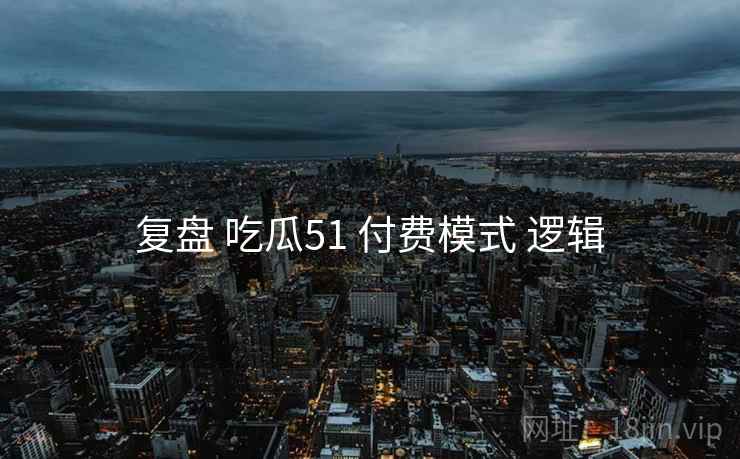 复盘 吃瓜51 付费模式 逻辑
