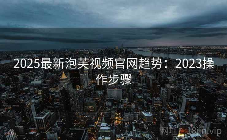 2025最新泡芙视频官网趋势：2023操作步骤