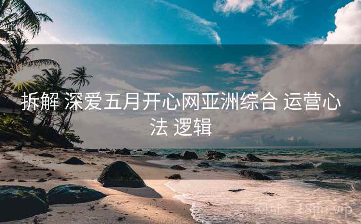 拆解 深爱五月开心网亚洲综合 运营心法 逻辑