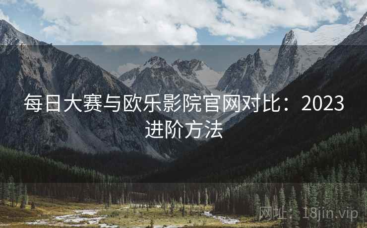 每日大赛与欧乐影院官网对比：2023进阶方法