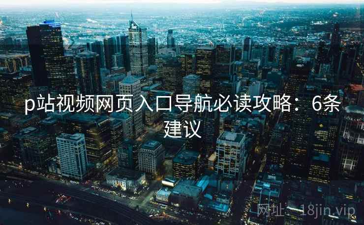 p站视频网页入口导航必读攻略：6条建议