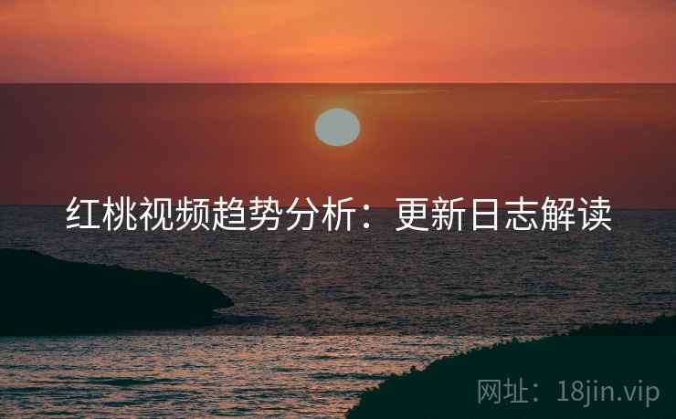 红桃视频趋势分析：更新日志解读