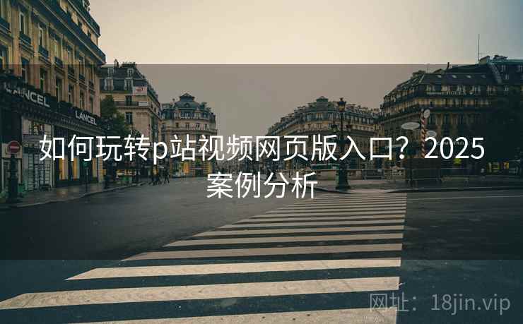 如何玩转p站视频网页版入口？2025案例分析